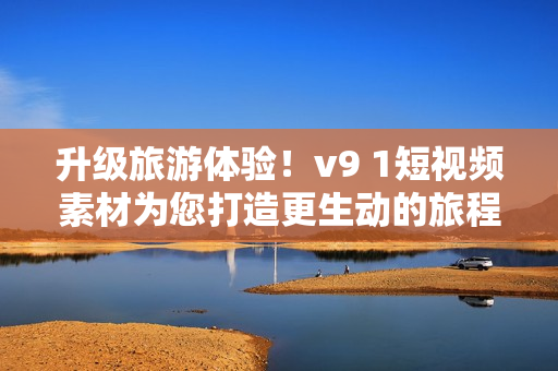 升级旅游体验！v9 1短视频素材为您打造更生动的旅程