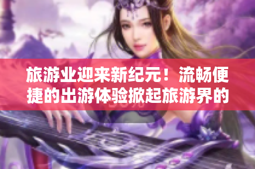 旅游业迎来新纪元！流畅便捷的出游体验掀起旅游界的Vim 9.1时代！