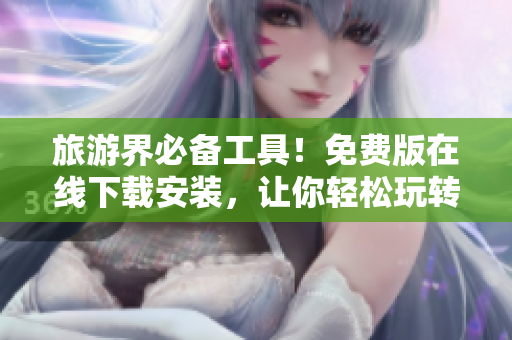 旅游界必备工具！免费版在线下载安装，让你轻松玩转旅游！