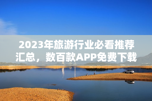 2023年旅游行业必看推荐汇总，数百款APP免费下载！