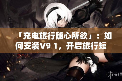 「充电旅行随心所欲」：如何安装V9 1，开启旅行短视频的制作之路？