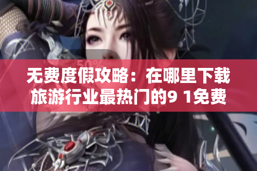 无费度假攻略：在哪里下载旅游行业最热门的9 1免费版？