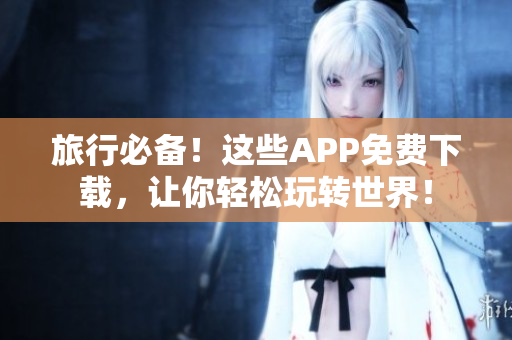 旅行必备！这些APP免费下载，让你轻松玩转世界！