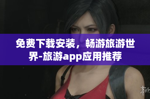 免费下载安装，畅游旅游世界-旅游app应用推荐