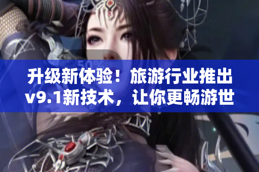 升级新体验！旅游行业推出v9.1新技术，让你更畅游世界