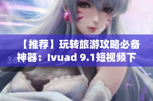 【推荐】玩转旅游攻略必备神器：Ivuad 9.1短视频下载 & 安装免费版