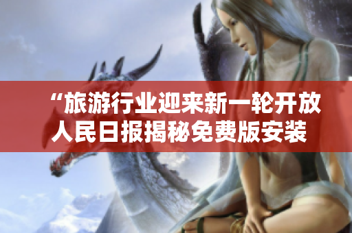 “旅游行业迎来新一轮开放 人民日报揭秘免费版安装秘籍”