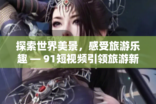 探索世界美景，感受旅游乐趣 — 9.1短视频引领旅游新风尚