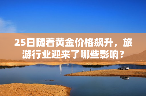 25日随着黄金价格飙升，旅游行业迎来了哪些影响？