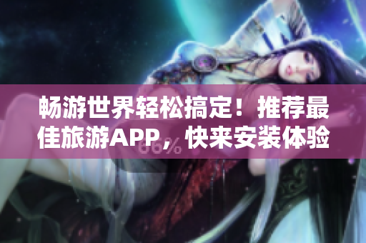 畅游世界轻松搞定！推荐最佳旅游APP，快来安装体验！