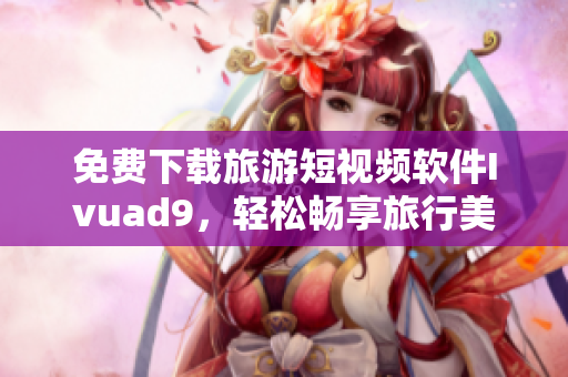 免费下载旅游短视频软件Ivuad9，轻松畅享旅行美景