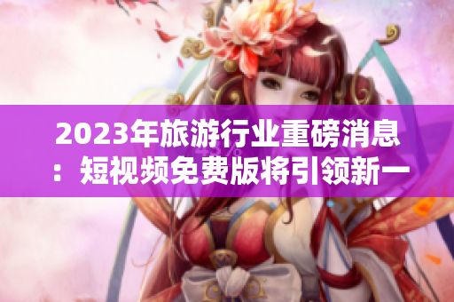 2023年旅游行业重磅消息：短视频免费版将引领新一波旅游风潮！