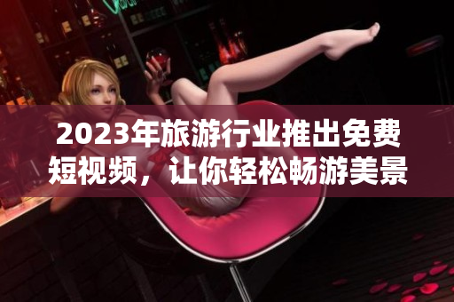 2023年旅游行业推出免费短视频，让你轻松畅游美景