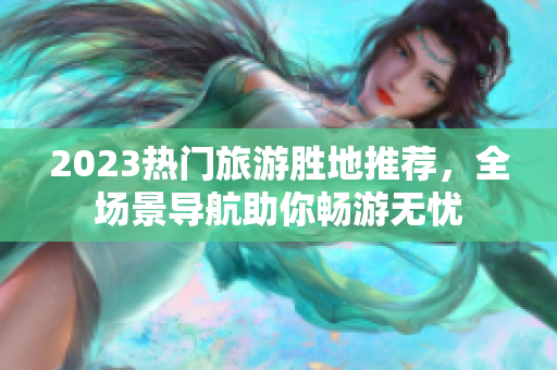 2023热门旅游胜地推荐，全场景导航助你畅游无忧