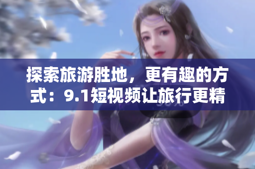 探索旅游胜地，更有趣的方式：9.1短视频让旅行更精彩！