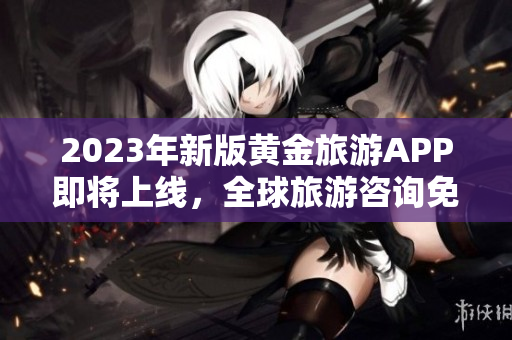 2023年新版黄金旅游APP即将上线，全球旅游咨询免费获取!