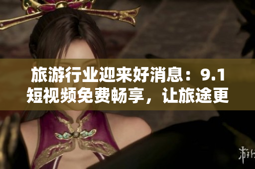 旅游行业迎来好消息：9.1短视频免费畅享，让旅途更美好！