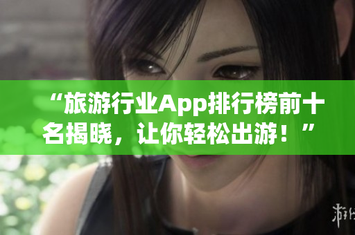 “旅游行业App排行榜前十名揭晓，让你轻松出游！”