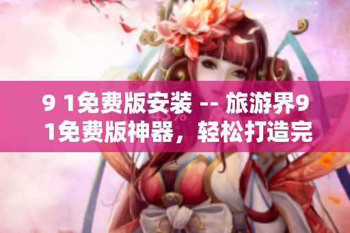 9 1免费版安装 -- 旅游界9 1免费版神器，轻松打造完美行程