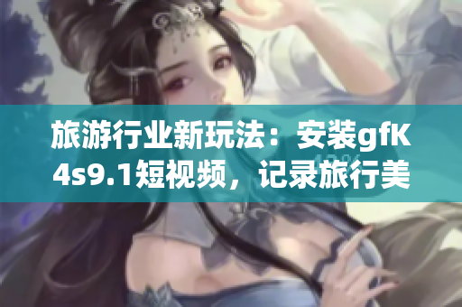 旅游行业新玩法：安装gfK4s9.1短视频，记录旅行美好瞬间！