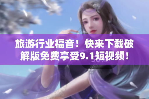 旅游行业福音！快来下载破解版免费享受9.1短视频！