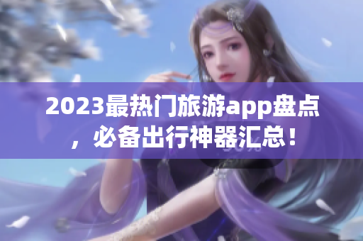2023最热门旅游app盘点，必备出行神器汇总！