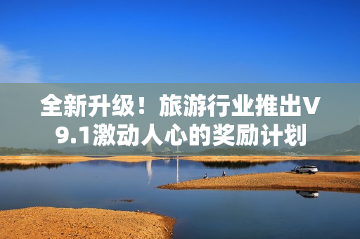 全新升级！旅游行业推出V9.1激动人心的奖励计划