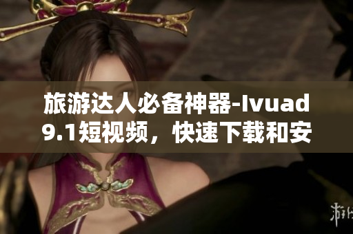 旅游达人必备神器-Ivuad9.1短视频，快速下载和安装攻略