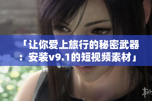 「让你爱上旅行的秘密武器：安装v9.1的短视频素材」