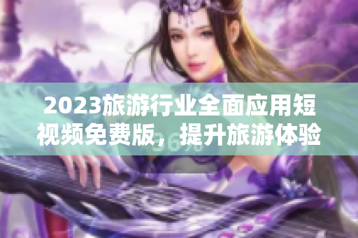2023旅游行业全面应用短视频免费版，提升旅游体验与互动性