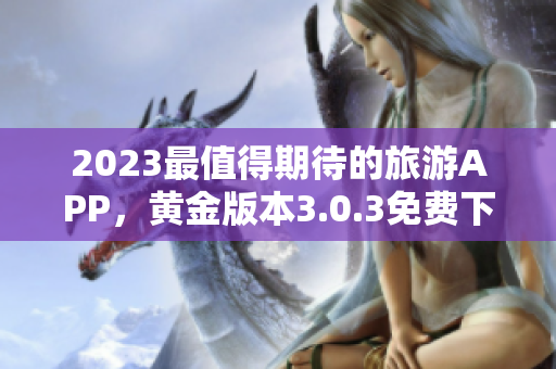 2023最值得期待的旅游APP，黄金版本3.0.3免费下载安装！