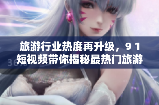 旅游行业热度再升级，9 1短视频带你揭秘最热门旅游目的地！
