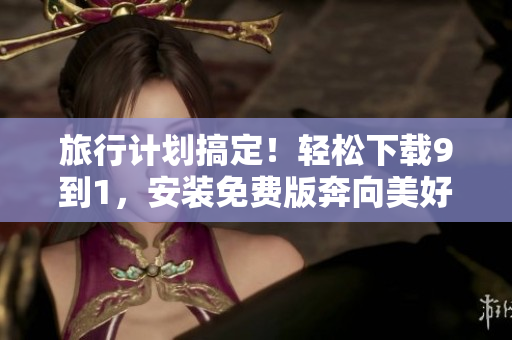 旅行计划搞定！轻松下载9到1，安装免费版奔向美好旅程