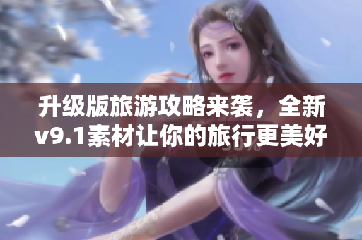 升级版旅游攻略来袭，全新v9.1素材让你的旅行更美好