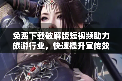 免费下载破解版短视频助力旅游行业，快速提升宣传效果