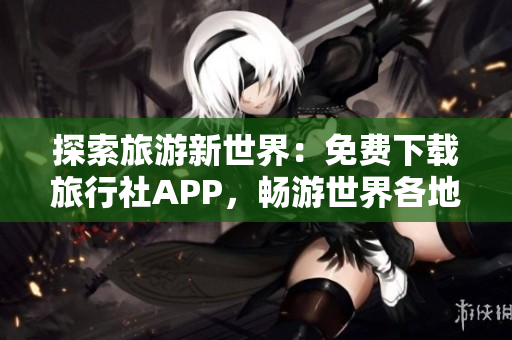 探索旅游新世界：免费下载旅行社APP，畅游世界各地景点