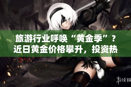 旅游行业呼唤“黄金季”？近日黄金价格攀升，投资热情高涨，旅游行业将受益吗？