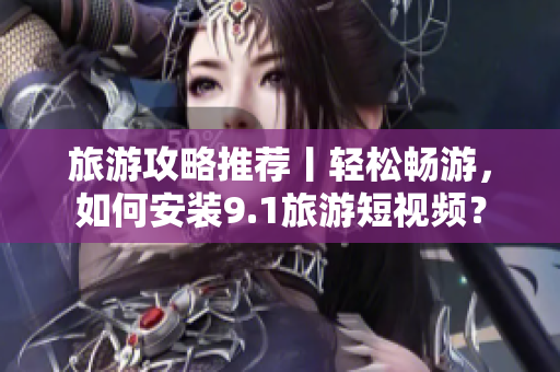旅游攻略推荐丨轻松畅游，如何安装9.1旅游短视频？