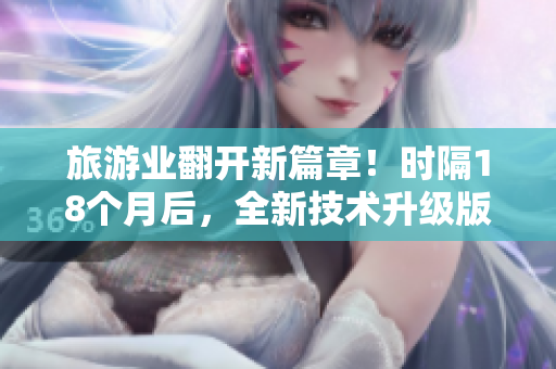 旅游业翻开新篇章！时隔18个月后，全新技术升级版正式发布