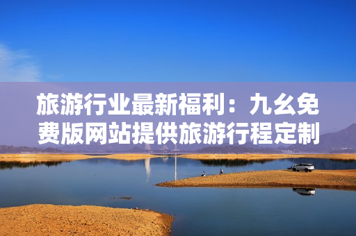 旅游行业最新福利：九幺免费版网站提供旅游行程定制与攻略下载！