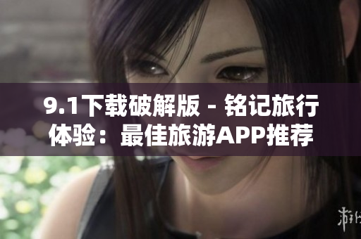 9.1下载破解版 - 铭记旅行体验：最佳旅游APP推荐