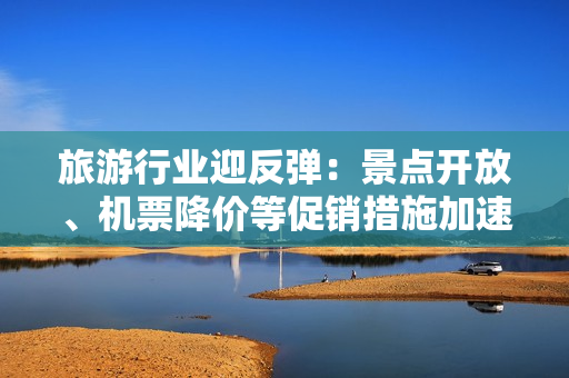 旅游行业迎反弹：景点开放、机票降价等促销措施加速拉动旅游市场