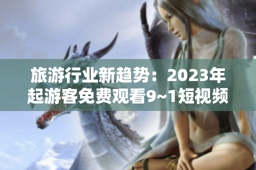 旅游行业新趋势：2023年起游客免费观看9~1短视频