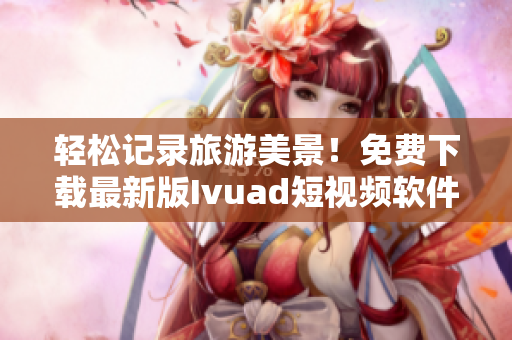轻松记录旅游美景！免费下载最新版Ivuad短视频软件