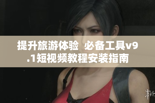 提升旅游体验  必备工具v9.1短视频教程安装指南