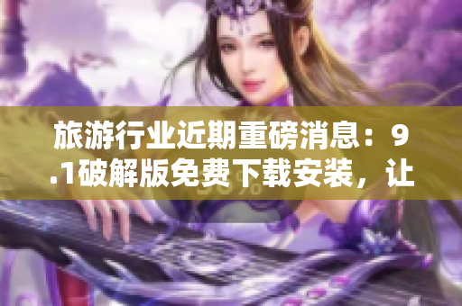旅游行业近期重磅消息：9.1破解版免费下载安装，让旅程更美好！
