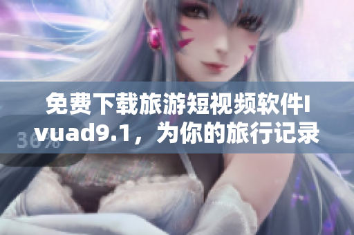 免费下载旅游短视频软件Ivuad9.1，为你的旅行记录增添更多精彩！