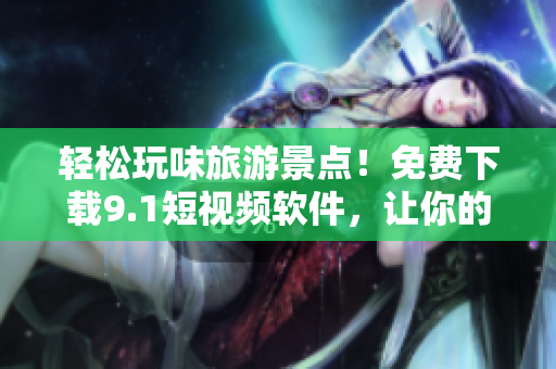 轻松玩味旅游景点！免费下载9.1短视频软件，让你的旅游记录更有趣