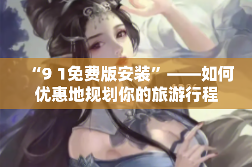 “9 1免费版安装”——如何优惠地规划你的旅游行程