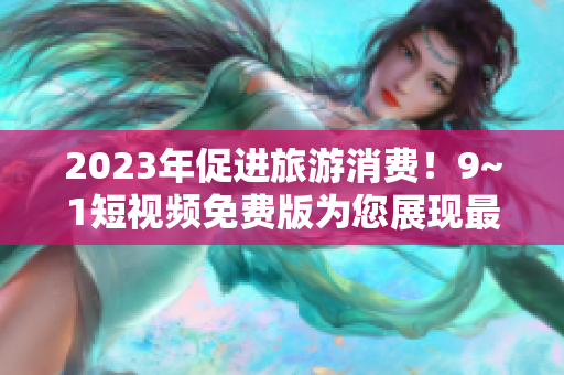 2023年促进旅游消费！9~1短视频免费版为您展现最佳旅游目的地